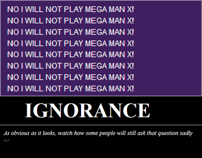 Ignorance by Bowserslave
To anyone who thinks I'm overreacting to the whole "Will you play Mega Man X?" thing... guess what happened the day after I added this to my bio information on my main channel...  Congratulations, Bowserslave, you're psychic!  Use your powers for good.  Or at least the betterment of the glorious Koopa empire.
