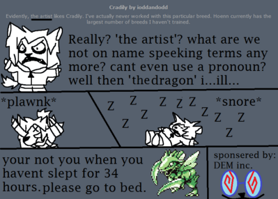 NEED SLEEP by ioddandodd
Err.... nothing personal was meant by it o.o;;  I wasn't quite sure who I should precisely credit since it was "DEM editted" or such on the card o.o;;  It gets tricky when one person's art encompasses the ideas of several people... I can sympathize with a need for sleep though.
